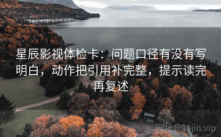 星辰影视体检卡：问题口径有没有写明白，动作把引用补完整，提示读完再复述