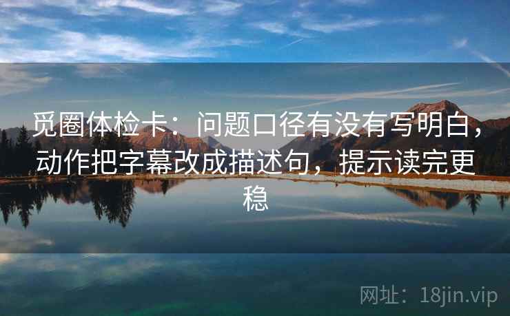 觅圈体检卡：问题口径有没有写明白，动作把字幕改成描述句，提示读完更稳