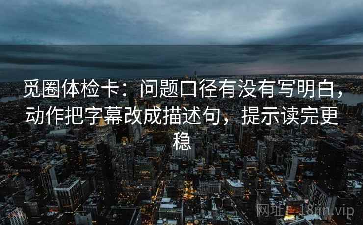 觅圈体检卡：问题口径有没有写明白，动作把字幕改成描述句，提示读完更稳
