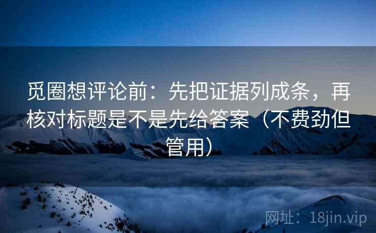 觅圈想评论前：先把证据列成条，再核对标题是不是先给答案（不费劲但管用）