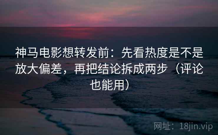 神马电影想转发前：先看热度是不是放大偏差，再把结论拆成两步（评论也能用）