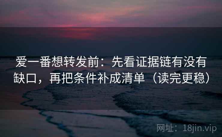 爱一番想转发前：先看证据链有没有缺口，再把条件补成清单（读完更稳）