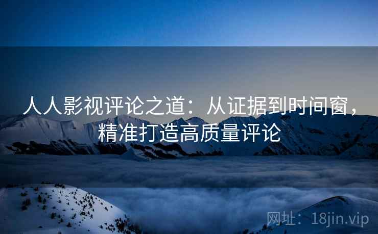 人人影视评论之道：从证据到时间窗，精准打造高质量评论