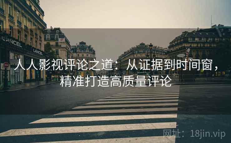 人人影视评论之道：从证据到时间窗，精准打造高质量评论