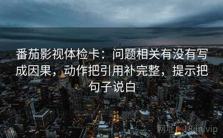 番茄影视体检卡：问题相关有没有写成因果，动作把引用补完整，提示把句子说白