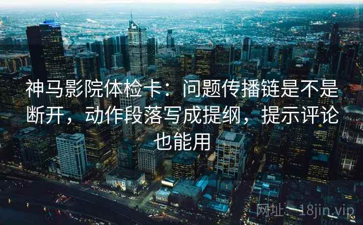 神马影院体检卡：问题传播链是不是断开，动作段落写成提纲，提示评论也能用