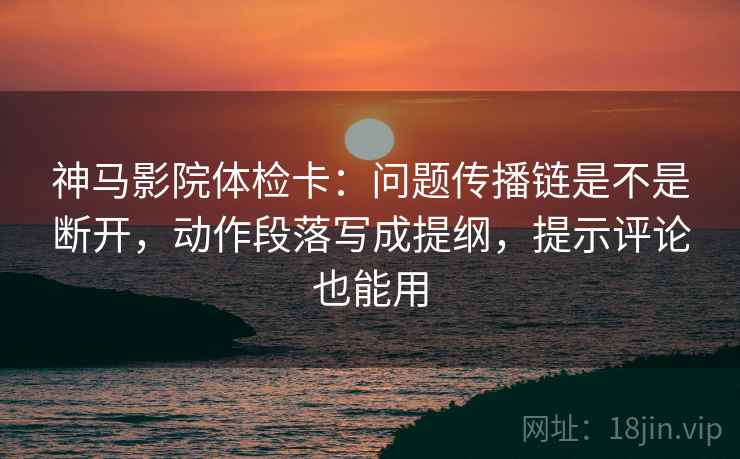 神马影院体检卡：问题传播链是不是断开，动作段落写成提纲，提示评论也能用