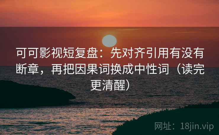 可可影视短复盘：先对齐引用有没有断章，再把因果词换成中性词（读完更清醒）