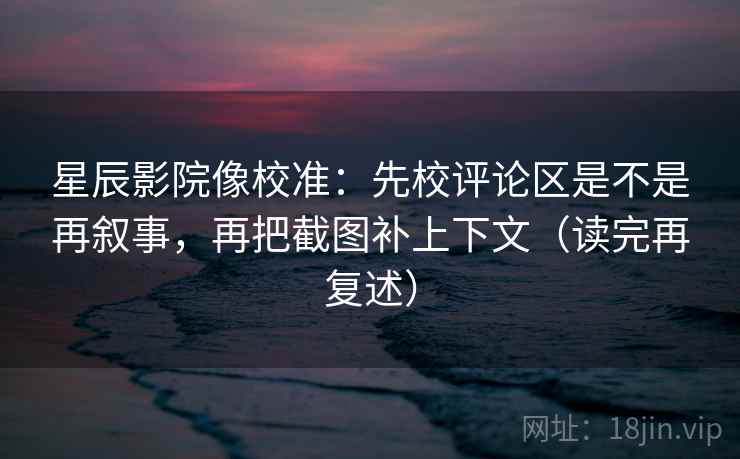 星辰影院像校准：先校评论区是不是再叙事，再把截图补上下文（读完再复述）