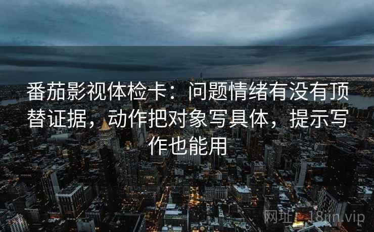 番茄影视体检卡：问题情绪有没有顶替证据，动作把对象写具体，提示写作也能用