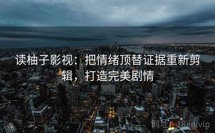 读柚子影视：把情绪顶替证据重新剪辑，打造完美剧情