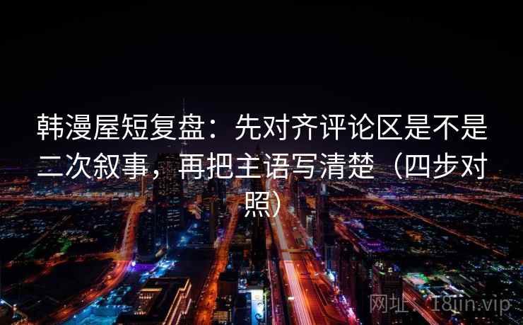 韩漫屋短复盘：先对齐评论区是不是二次叙事，再把主语写清楚（四步对照）