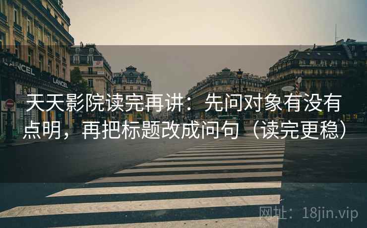 天天影院读完再讲：先问对象有没有点明，再把标题改成问句（读完更稳）