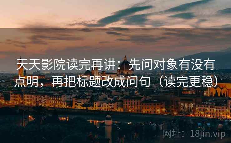 天天影院读完再讲：先问对象有没有点明，再把标题改成问句（读完更稳）