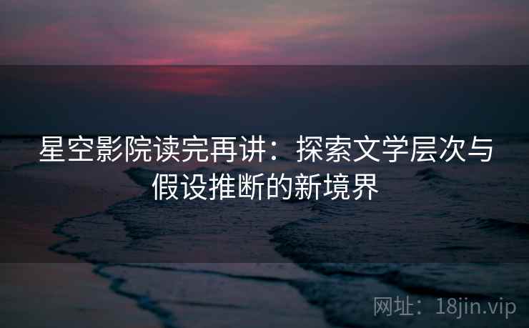 星空影院读完再讲：探索文学层次与假设推断的新境界