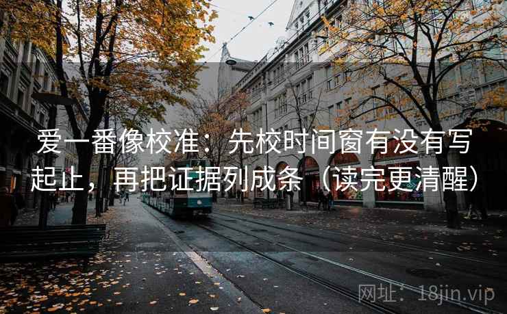 爱一番像校准：先校时间窗有没有写起止，再把证据列成条（读完更清醒）