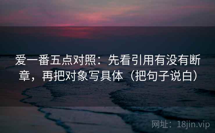 爱一番五点对照：先看引用有没有断章，再把对象写具体（把句子说白）