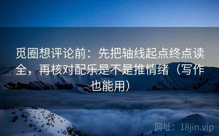觅圈想评论前：先把轴线起点终点读全，再核对配乐是不是推情绪（写作也能用）
