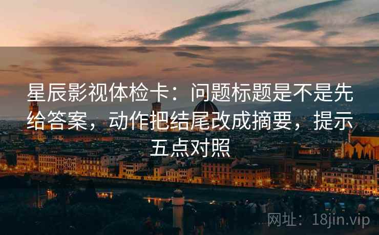 星辰影视体检卡：问题标题是不是先给答案，动作把结尾改成摘要，提示五点对照