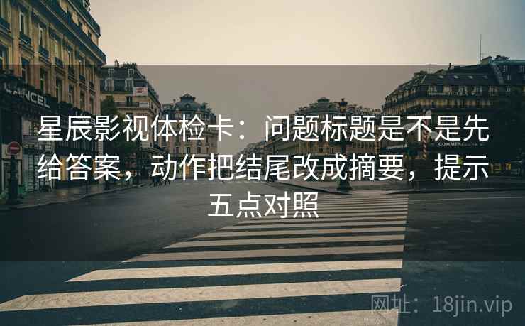 星辰影视体检卡：问题标题是不是先给答案，动作把结尾改成摘要，提示五点对照