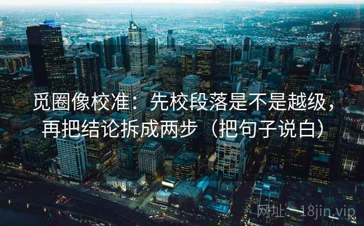 觅圈像校准：先校段落是不是越级，再把结论拆成两步（把句子说白）