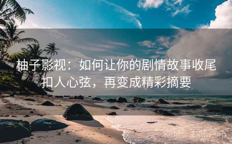 柚子影视：如何让你的剧情故事收尾扣人心弦，再变成精彩摘要