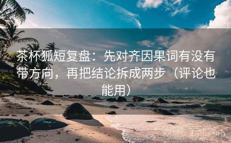 茶杯狐短复盘：先对齐因果词有没有带方向，再把结论拆成两步（评论也能用）