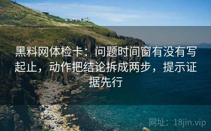 黑料网体检卡：问题时间窗有没有写起止，动作把结论拆成两步，提示证据先行