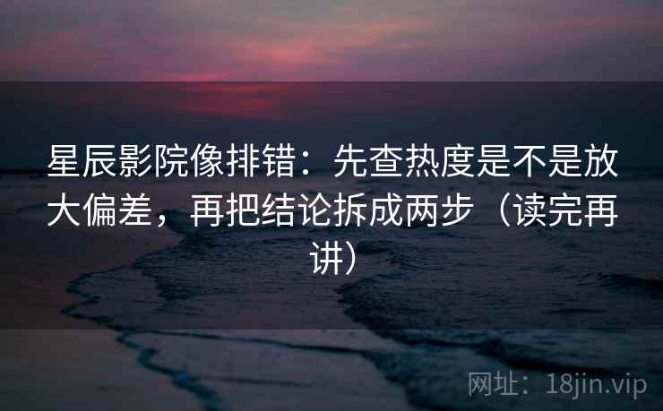 星辰影院像排错：先查热度是不是放大偏差，再把结论拆成两步（读完再讲）